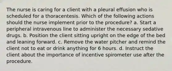 The nurse is caring for a client with a pleural effusion who is scheduled for a thoracentesis. Which of the following actions should the nurse implement prior to the procedure? a. Start a peripheral intravenous line to administer the necessary sedative drugs. b. Position the client sitting upright on the edge of the bed and leaning forward. c. Remove the water pitcher and remind the client not to eat or drink anything for 6 hours. d. Instruct the client about the importance of incentive spirometer use after the procedure.