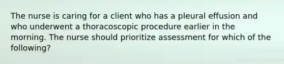 The nurse is caring for a client who has a pleural effusion and who underwent a thoracoscopic procedure earlier in the morning. The nurse should prioritize assessment for which of the following?