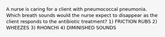 A nurse is caring for a client with pneumococcal pneumonia. Which breath sounds would the nurse expect to disappear as the client responds to the antibiotic treatment? 1) FRICTION RUBS 2) WHEEZES 3) RHONCHI 4) DIMINISHED SOUNDS