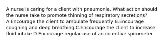 A nurse is caring for a client with pneumonia. What action should the nurse take to promote thinning of respiratory secretions? A.Encourage the client to ambulate frequently B.Encourage coughing and deep breathing C.Encourage the client to increase fluid intake D.Encourage regular use of an incentive spirometer