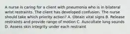 A nurse is caring for a client with pneumonia who is in bilateral wrist restraints. The client has developed confusion. The nurse should take which priority action? A. Obtain vital signs B. Release restraints and provide range of motion C. Auscultate lung sounds D. Assess skin integrity under each restraint