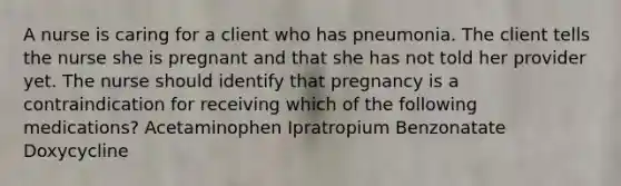 A nurse is caring for a client who has pneumonia. The client tells the nurse she is pregnant and that she has not told her provider yet. The nurse should identify that pregnancy is a contraindication for receiving which of the following medications? Acetaminophen Ipratropium Benzonatate Doxycycline