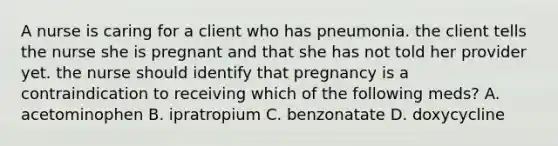 A nurse is caring for a client who has pneumonia. the client tells the nurse she is pregnant and that she has not told her provider yet. the nurse should identify that pregnancy is a contraindication to receiving which of the following meds? A. acetominophen B. ipratropium C. benzonatate D. doxycycline