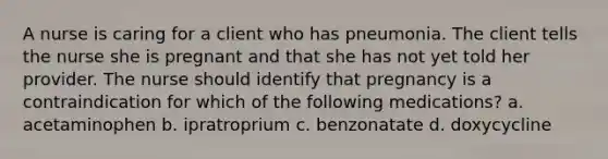 A nurse is caring for a client who has pneumonia. The client tells the nurse she is pregnant and that she has not yet told her provider. The nurse should identify that pregnancy is a contraindication for which of the following medications? a. acetaminophen b. ipratroprium c. benzonatate d. doxycycline