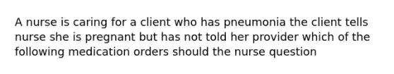 A nurse is caring for a client who has pneumonia the client tells nurse she is pregnant but has not told her provider which of the following medication orders should the nurse question