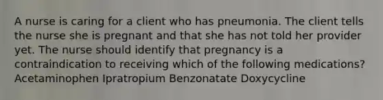 A nurse is caring for a client who has pneumonia. The client tells the nurse she is pregnant and that she has not told her provider yet. The nurse should identify that pregnancy is a contraindication to receiving which of the following medications? Acetaminophen Ipratropium Benzonatate Doxycycline