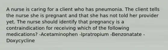 A nurse is caring for a client who has pneumonia. The client tells the nurse she is pregnant and that she has not told her provider yet. The nurse should identify that pregnancy is a contraindication for receiving which of the following medications? -Acetaminophen -Ipratropium -Benzonatate -Doxycycline