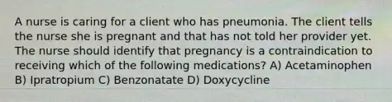 A nurse is caring for a client who has pneumonia. The client tells the nurse she is pregnant and that has not told her provider yet. The nurse should identify that pregnancy is a contraindication to receiving which of the following medications? A) Acetaminophen B) Ipratropium C) Benzonatate D) Doxycycline