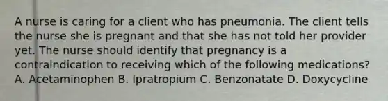 A nurse is caring for a client who has pneumonia. The client tells the nurse she is pregnant and that she has not told her provider yet. The nurse should identify that pregnancy is a contraindication to receiving which of the following medications? A. Acetaminophen B. Ipratropium C. Benzonatate D. Doxycycline