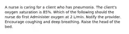 A nurse is caring for a client who has pneumonia. The client's oxygen saturation is 85%. Which of the following should the nurse do first Administer oxygen at 2 L/min. Notify the provider. Encourage coughing and deep breathing. Raise the head of the bed.