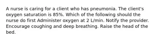 A nurse is caring for a client who has pneumonia. The client's oxygen saturation is 85%. Which of the following should the nurse do first Administer oxygen at 2 L/min. Notify the provider. Encourage coughing and deep breathing. Raise the head of the bed.