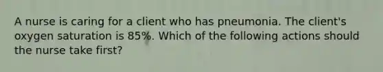 A nurse is caring for a client who has pneumonia. The client's oxygen saturation is 85%. Which of the following actions should the nurse take first?