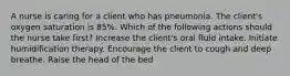 A nurse is caring for a client who has pneumonia. The client's oxygen saturation is 85%. Which of the following actions should the nurse take first? Increase the client's oral fluid intake. Initiate humidification therapy. Encourage the client to cough and deep breathe. Raise the head of the bed