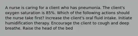 A nurse is caring for a client who has pneumonia. The client's oxygen saturation is 85%. Which of the following actions should the nurse take first? Increase the client's oral fluid intake. Initiate humidification therapy. Encourage the client to cough and deep breathe. Raise the head of the bed