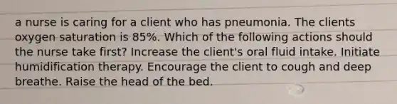 a nurse is caring for a client who has pneumonia. The clients oxygen saturation is 85%. Which of the following actions should the nurse take first? Increase the client's oral fluid intake. Initiate humidification therapy. Encourage the client to cough and deep breathe. Raise the head of the bed.