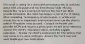 The nurse is caring for a client with pneumonia who is confused about time and place and has intravenous fluids infusing. Despite the nurse's attempt to reorient the client and then provide distraction, the client has begun to pull at the IV tubing. After increasing the frequency of observation, in which order should the nurse implement interventions to ensure the client's safety? All options must be used. -Contact the health care provider (HCP) and request a prescription for soft wrist restraints. -Assess the client's respiratory status, including oxygen saturation. - Review the client's medications for interactions that may cause or increase confusion. -Ensure the client does not need toileting or pain medications.