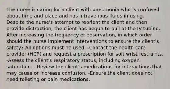 The nurse is caring for a client with pneumonia who is confused about time and place and has intravenous fluids infusing. Despite the nurse's attempt to reorient the client and then provide distraction, the client has begun to pull at the IV tubing. After increasing the frequency of observation, in which order should the nurse implement interventions to ensure the client's safety? All options must be used. -Contact the health care provider (HCP) and request a prescription for soft wrist restraints. -Assess the client's respiratory status, including oxygen saturation. - Review the client's medications for interactions that may cause or increase confusion. -Ensure the client does not need toileting or pain medications.