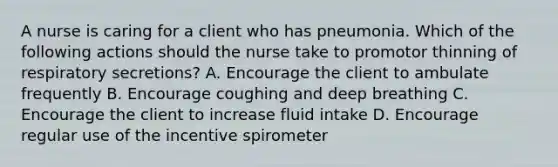 A nurse is caring for a client who has pneumonia. Which of the following actions should the nurse take to promotor thinning of respiratory secretions? A. Encourage the client to ambulate frequently B. Encourage coughing and deep breathing C. Encourage the client to increase fluid intake D. Encourage regular use of the incentive spirometer