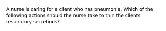 A nurse is caring for a client who has pneumonia. Which of the following actions should the nurse take to thin the clients respiratory secretions?