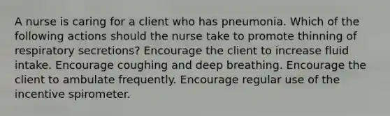 A nurse is caring for a client who has pneumonia. Which of the following actions should the nurse take to promote thinning of respiratory secretions? Encourage the client to increase fluid intake. Encourage coughing and deep breathing. Encourage the client to ambulate frequently. Encourage regular use of the incentive spirometer.