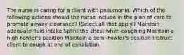 The nurse is caring for a client with pneumonia. Which of the following actions should the nurse include in the plan of care to promote airway clearance? (Select all that apply.) Maintain adequate fluid intake Splint the chest when coughing Maintain a high Fowler's position Maintain a semi-Fowler's position Instruct client to cough at end of exhalation