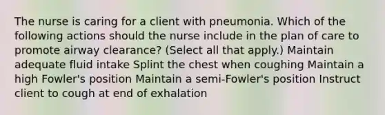 The nurse is caring for a client with pneumonia. Which of the following actions should the nurse include in the plan of care to promote airway clearance? (Select all that apply.) Maintain adequate fluid intake Splint the chest when coughing Maintain a high Fowler's position Maintain a semi-Fowler's position Instruct client to cough at end of exhalation