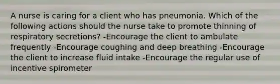 A nurse is caring for a client who has pneumonia. Which of the following actions should the nurse take to promote thinning of respiratory secretions? -Encourage the client to ambulate frequently -Encourage coughing and deep breathing -Encourage the client to increase fluid intake -Encourage the regular use of incentive spirometer