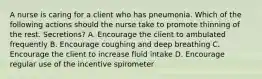 A nurse is caring for a client who has pneumonia. Which of the following actions should the nurse take to promote thinning of the rest. Secretions? A. Encourage the client to ambulated frequently B. Encourage coughing and deep breathing C. Encourage the client to increase fluid intake D. Encourage regular use of the incentive spirometer