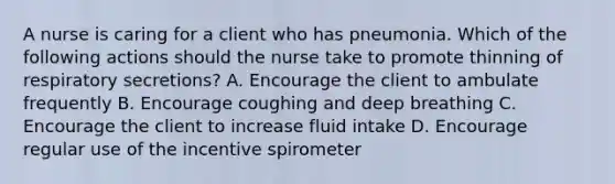 A nurse is caring for a client who has pneumonia. Which of the following actions should the nurse take to promote thinning of respiratory secretions? A. Encourage the client to ambulate frequently B. Encourage coughing and deep breathing C. Encourage the client to increase fluid intake D. Encourage regular use of the incentive spirometer