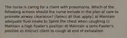 The nurse is caring for a client with pneumonia. Which of the following actions should the nurse include in the plan of care to promote airway clearance? (Select all that apply.) a) Maintain adequate fluid intake b) Splint the chest when coughing c) Maintain a high Fowler's position d) Maintain a semi-Fowler's position e) Instruct client to cough at end of exhalation