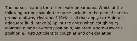 The nurse is caring for a client with pneumonia. Which of the following actions should the nurse include in the plan of care to promote airway clearance? (Select all that apply.) a) Maintain adequate fluid intake b) Splint the chest when coughing c) Maintain a high Fowler's position d) Maintain a semi-Fowler's position e) Instruct client to cough at end of exhalation