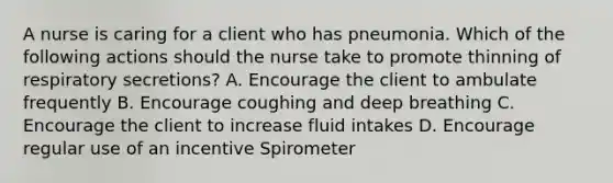 A nurse is caring for a client who has pneumonia. Which of the following actions should the nurse take to promote thinning of respiratory secretions? A. Encourage the client to ambulate frequently B. Encourage coughing and deep breathing C. Encourage the client to increase fluid intakes D. Encourage regular use of an incentive Spirometer