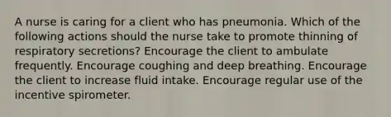 A nurse is caring for a client who has pneumonia. Which of the following actions should the nurse take to promote thinning of respiratory secretions? Encourage the client to ambulate frequently. Encourage coughing and deep breathing. Encourage the client to increase fluid intake. Encourage regular use of the incentive spirometer.