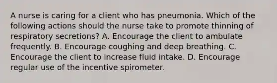 A nurse is caring for a client who has pneumonia. Which of the following actions should the nurse take to promote thinning of respiratory secretions? A. Encourage the client to ambulate frequently. B. Encourage coughing and deep breathing. C. Encourage the client to increase fluid intake. D. Encourage regular use of the incentive spirometer.