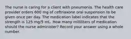 The nurse is caring for a client with pneumonia. The health care provider orders 600 mg of ceftriaxone oral suspension to be given once per day. The medication label indicates that the strength is 125 mg/5 mL. How many milliliters of medication should the nurse administer? Record your answer using a whole number.