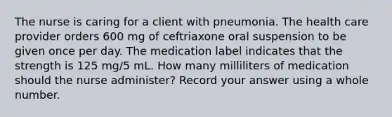 The nurse is caring for a client with pneumonia. The health care provider orders 600 mg of ceftriaxone oral suspension to be given once per day. The medication label indicates that the strength is 125 mg/5 mL. How many milliliters of medication should the nurse administer? Record your answer using a whole number.