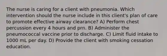 The nurse is caring for a client with pneumonia. Which intervention should the nurse include in this client's plan of care to promote effective airway clearance? A) Perform chest percussion every 4 hours and prn. B) Administer the pneumococcal vaccine prior to discharge. C) Limit fluid intake to 1000 mL per day. D) Provide the client with smoking cessation education.