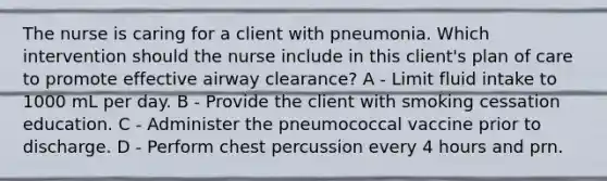 The nurse is caring for a client with pneumonia. Which intervention should the nurse include in this client's plan of care to promote effective airway clearance? A - Limit fluid intake to 1000 mL per day. B - Provide the client with smoking cessation education. C - Administer the pneumococcal vaccine prior to discharge. D - Perform chest percussion every 4 hours and prn.