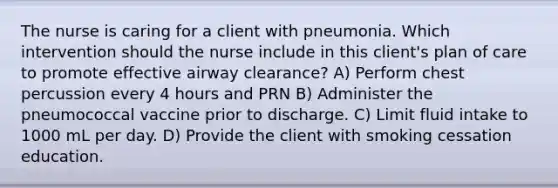 The nurse is caring for a client with pneumonia. Which intervention should the nurse include in this client's plan of care to promote effective airway clearance? A) Perform chest percussion every 4 hours and PRN B) Administer the pneumococcal vaccine prior to discharge. C) Limit fluid intake to 1000 mL per day. D) Provide the client with smoking cessation education.