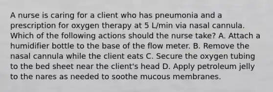 A nurse is caring for a client who has pneumonia and a prescription for oxygen therapy at 5 L/min via nasal cannula. Which of the following actions should the nurse take? A. Attach a humidifier bottle to the base of the flow meter. B. Remove the nasal cannula while the client eats C. Secure the oxygen tubing to the bed sheet near the client's head D. Apply petroleum jelly to the nares as needed to soothe mucous membranes.