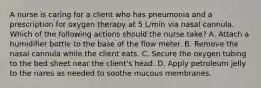 A nurse is caring for a client who has pneumonia and a prescription for oxygen therapy at 5 L/min via nasal cannula. Which of the following actions should the nurse take? A. Attach a humidifier bottle to the base of the flow meter. B. Remove the nasal cannula while the client eats. C. Secure the oxygen tubing to the bed sheet near the client's head. D. Apply petroleum jelly to the nares as needed to soothe mucous membranes.