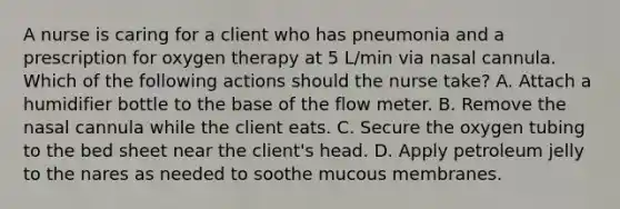 A nurse is caring for a client who has pneumonia and a prescription for oxygen therapy at 5 L/min via nasal cannula. Which of the following actions should the nurse take? A. Attach a humidifier bottle to the base of the flow meter. B. Remove the nasal cannula while the client eats. C. Secure the oxygen tubing to the bed sheet near the client's head. D. Apply petroleum jelly to the nares as needed to soothe mucous membranes.