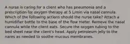 A nurse is caring for a client who has pneumonia and a prescription for oxygen therapy at 5 L/min via nasal cannula. Which of the following actions should the nurse take? Attach a humidifier bottle to the base of the flow meter. Remove the nasal cannula while the client eats. Secure the oxygen tubing to the bed sheet near the client's head. Apply petroleum jelly to the nares as needed to soothe mucous membranes.