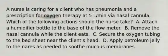 A nurse is caring for a client who has pneumonia and a prescription for oxygen therapy at 5 L/min via nasal cannula. Which of the following actions should the nurse take? ​ A. Attach a humidifier bottle to the base of the flow meter. ​ B. Remove the nasal cannula while the client eats. ​ C. Secure the oxygen tubing to the bed sheet near the client's head. ​ D. Apply petroleum jelly to the nares as needed to soothe mucous membranes. ​