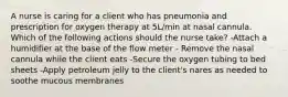 A nurse is caring for a client who has pneumonia and prescription for oxygen therapy at 5L/min at nasal cannula. Which of the following actions should the nurse take? -Attach a humidifier at the base of the flow meter - Remove the nasal cannula while the client eats -Secure the oxygen tubing to bed sheets -Apply petroleum jelly to the client's nares as needed to soothe mucous membranes