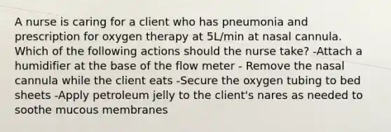 A nurse is caring for a client who has pneumonia and prescription for oxygen therapy at 5L/min at nasal cannula. Which of the following actions should the nurse take? -Attach a humidifier at the base of the flow meter - Remove the nasal cannula while the client eats -Secure the oxygen tubing to bed sheets -Apply petroleum jelly to the client's nares as needed to soothe mucous membranes