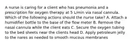 A nurse is caring for a client who has pneumonia and a prescription for oxygen therapy at 5 L/min via nasal cannula. Which of the following actions should the nurse take? A. Attach a humidifier bottle to the base of the flow meter B. Remove the nasal cannula while the client eats C. Secure the oxygen tubing to the bed sheets near the clients head D. Apply petroleum jelly to the nares as needed to smooth mucous membranes