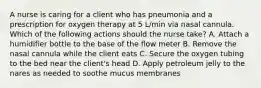 A nurse is caring for a client who has pneumonia and a prescription for oxygen therapy at 5 L/min via nasal cannula. Which of the following actions should the nurse take? A. Attach a humidifier bottle to the base of the flow meter B. Remove the nasal cannula while the client eats C. Secure the oxygen tubing to the bed near the client's head D. Apply petroleum jelly to the nares as needed to soothe mucus membranes