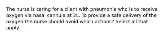 The nurse is caring for a client with pneumonia who is to receive oxygen via nasal cannula at 2L. To provide a safe delivery of the oxygen the nurse should avoid which actions? Select all that apply.