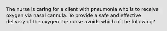 The nurse is caring for a client with pneumonia who is to receive oxygen via nasal cannula. To provide a safe and effective delivery of the oxygen the nurse avoids which of the following?